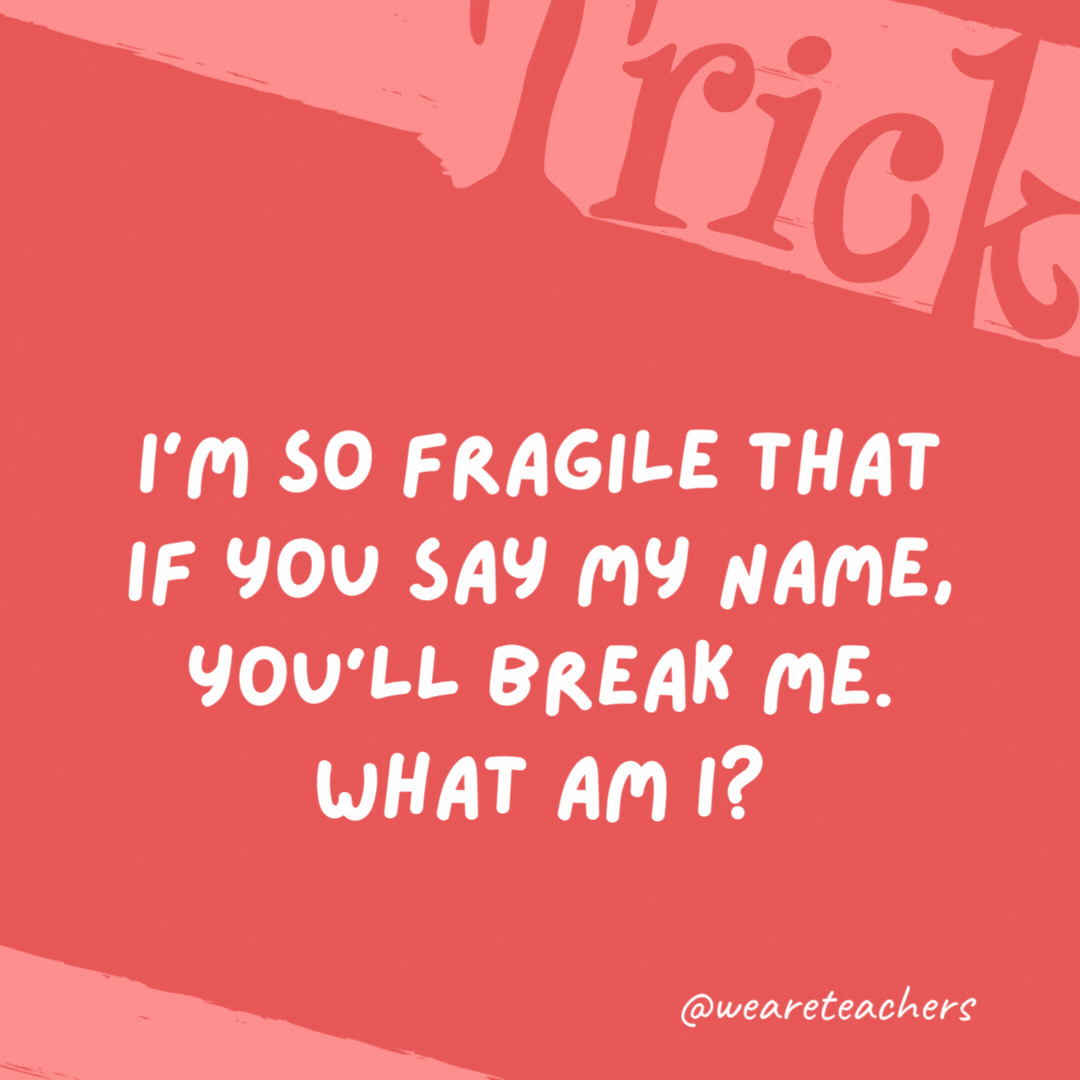 I’m so fragile that if you say my name, you’ll break me. What am I? Silence.- trick questions