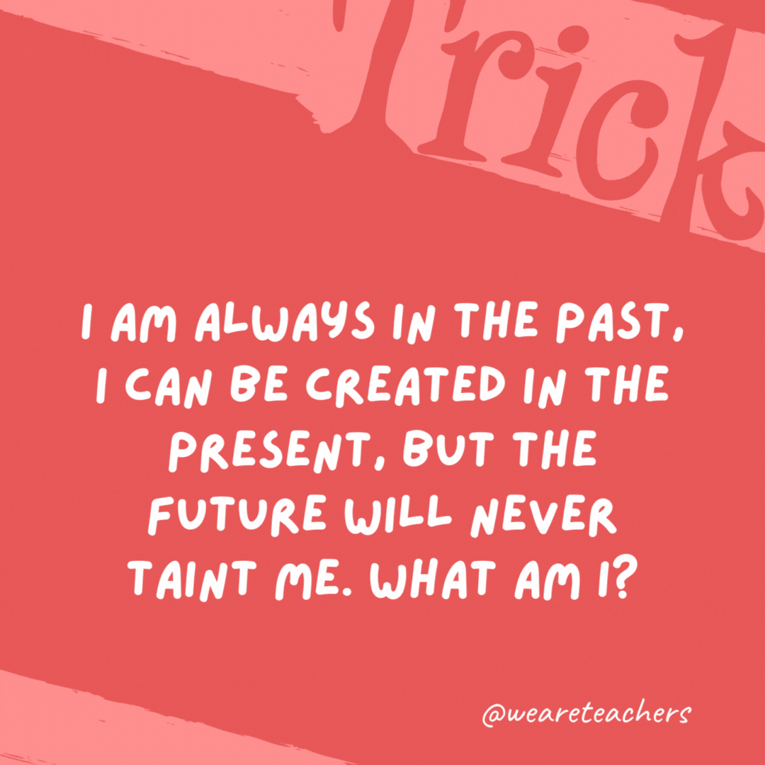 I am always in the past, I can be created in the present, but the future will never taint me. What am I? History.- trick questions