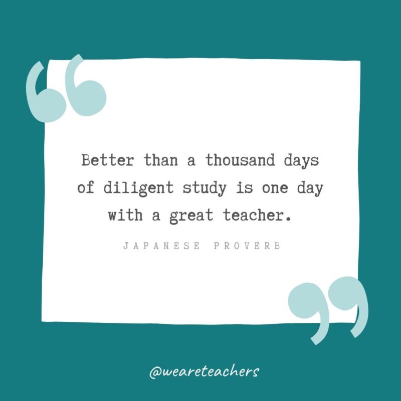 Better than a thousand days of diligent study is one day with a great teacher. —Japanese proverb- Teacher Appreciation Quotes