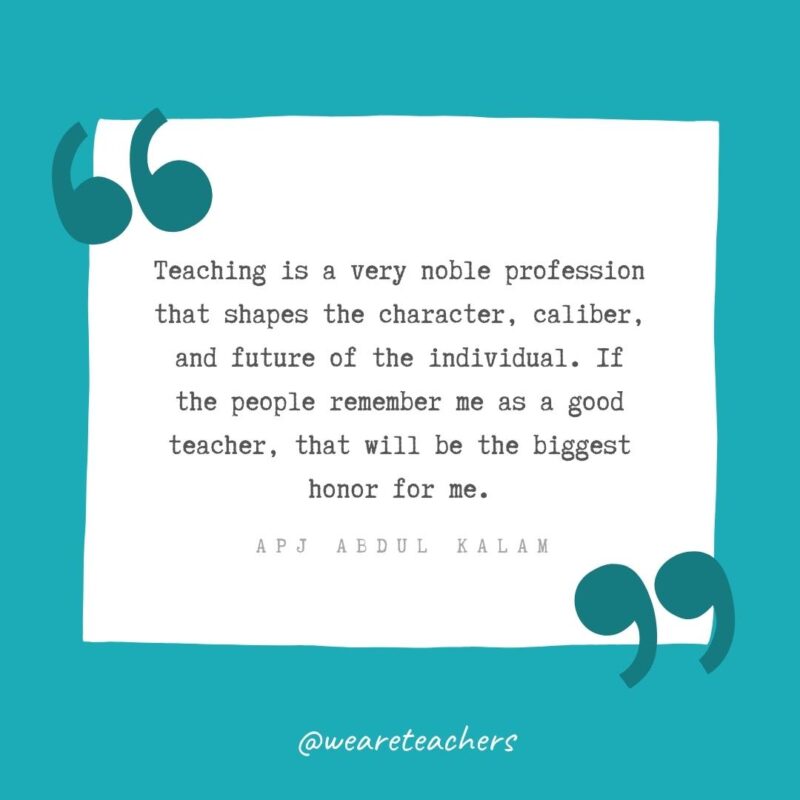 Teaching is a very noble profession that shapes the character, caliber, and future of the individual. If the people remember me as a good teacher, that will be the biggest honor for me. —APJ Abdul Kalam- Teacher Appreciation Quotes