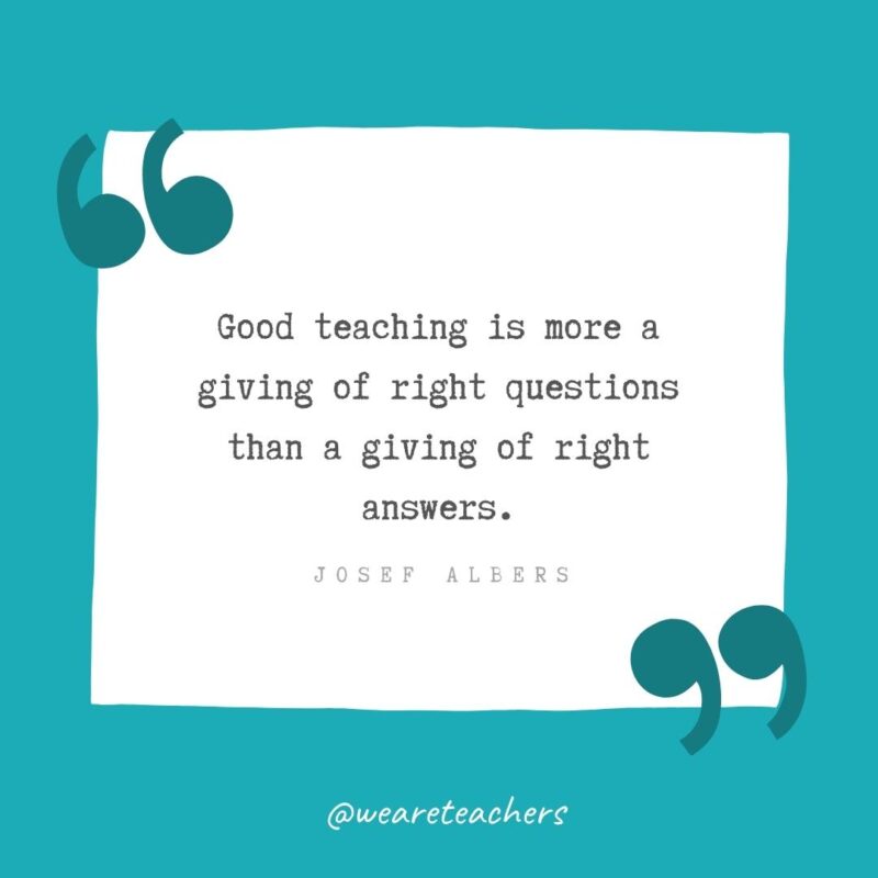 Good teaching is more a giving of right questions than a giving of right answers. —Josef Albers