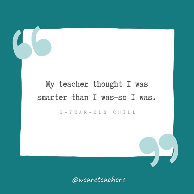 My teacher thought I was smarter than I was—so I was. —6-year-old child- Teacher Appreciation Quotes