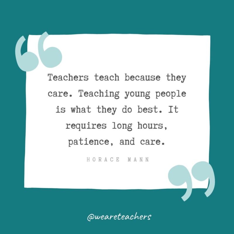 Teachers teach because they care. Teaching young people is what they do best. It requires long hours, patience, and care. —Horace Mann- Teacher Appreciation Quotes