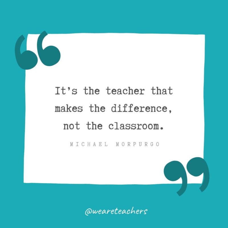 It’s the teacher that makes the difference, not the classroom. —Michael Morpurgo- Teacher Appreciation Quotes