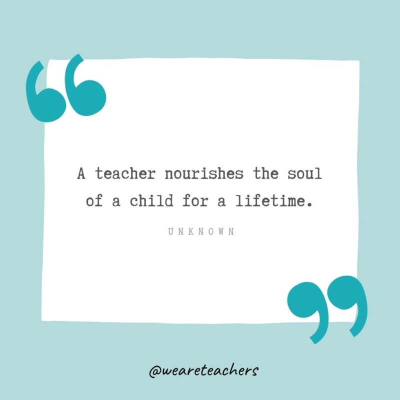 A teacher nourishes the soul of a child for a lifetime. —Unknown- Teacher Appreciation Quotes