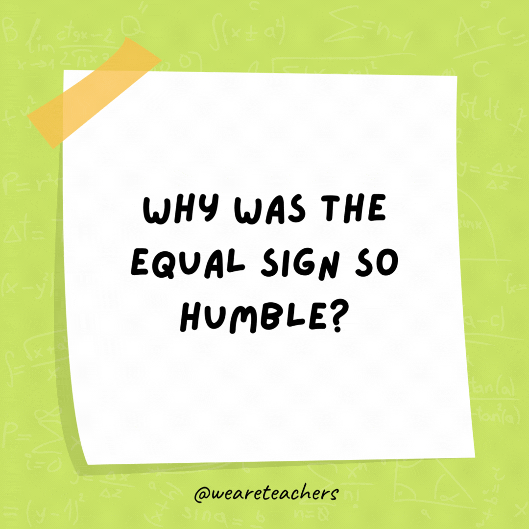 Why was the equal sign so humble? He knew he wasn't less than or greater than anyone else. - math jokes