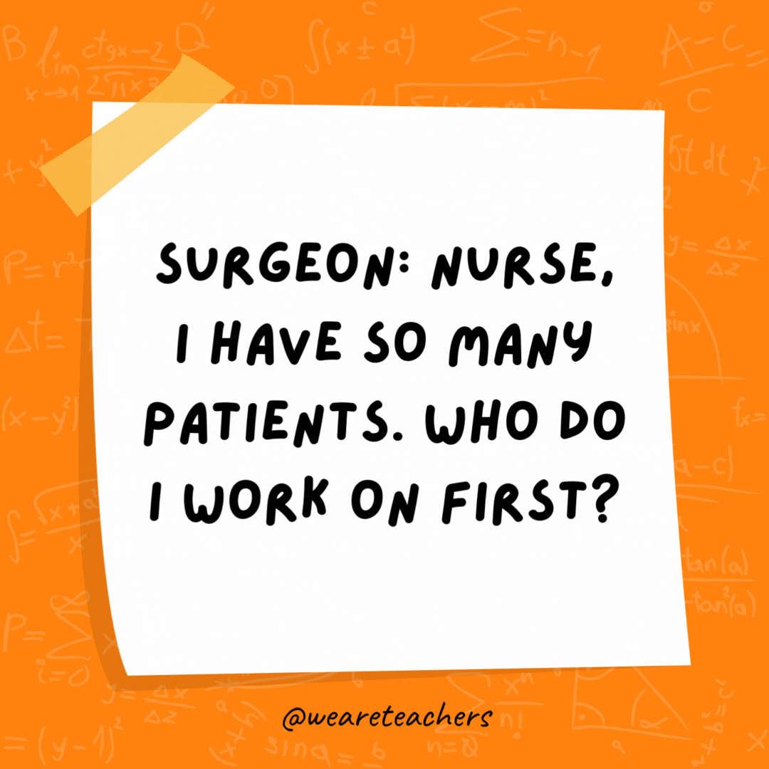 Surgeon: Nurse, I have so many patients. Who do I work on first? Nurse: Simple. Follow the order of operations. - math jokes