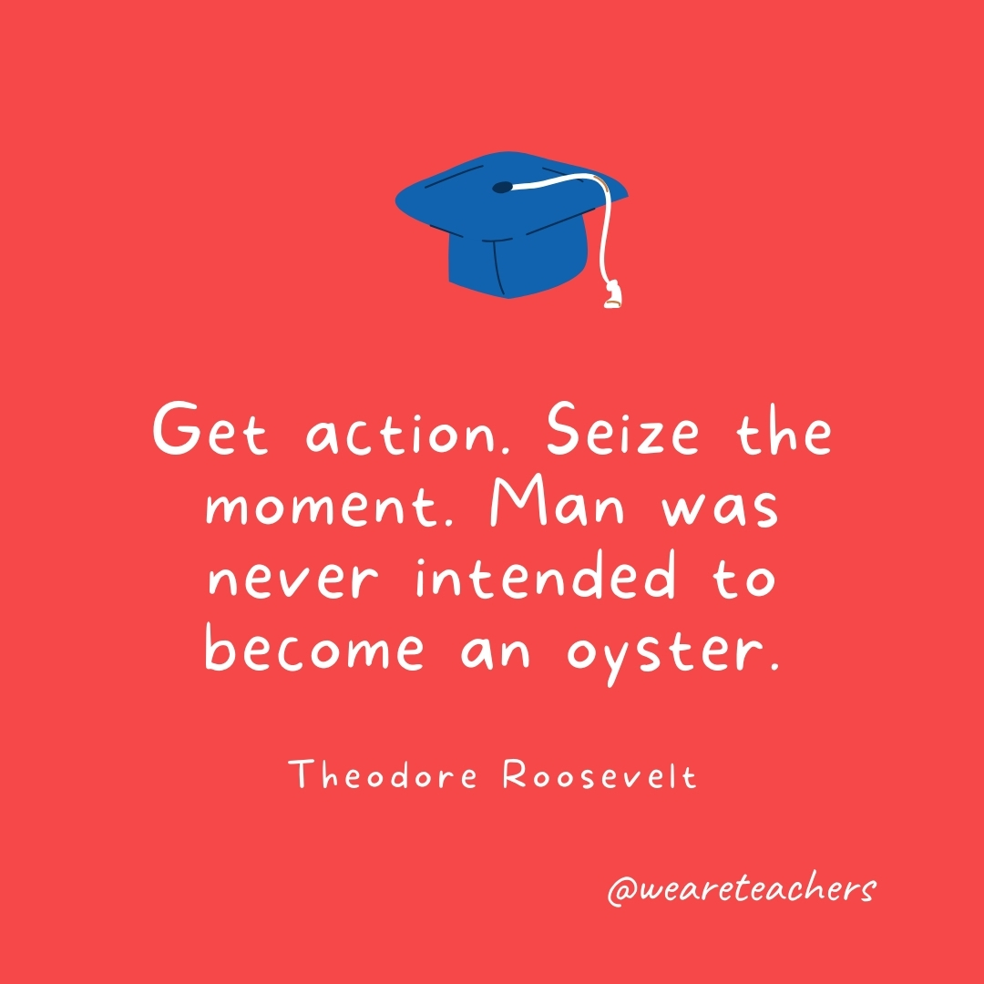 Get action. Seize the moment. Man was never intended to become an oyster. —Theodore Roosevelt- Graduation Quotes