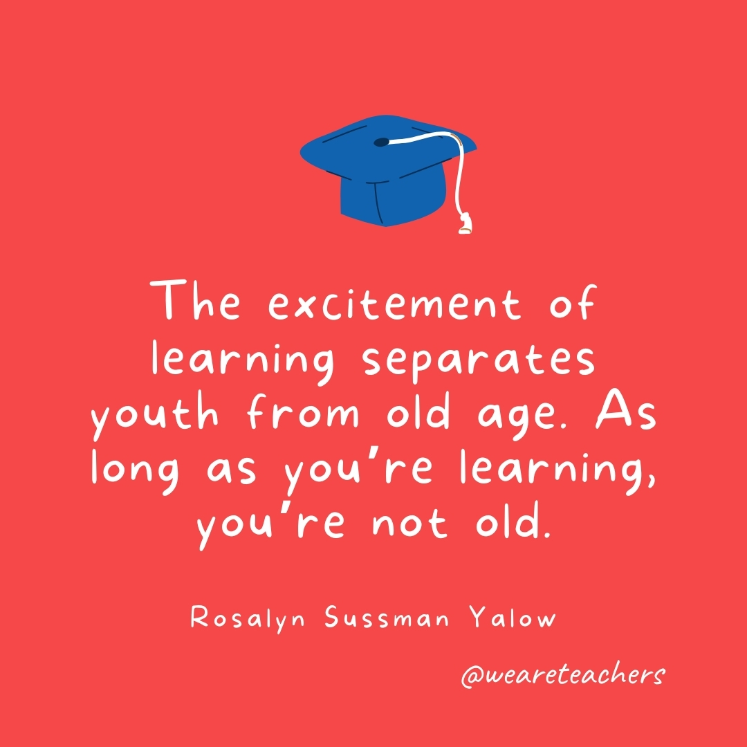 The excitement of learning separates youth from old age. As long as you're learning, you're not old. —Rosalyn Sussman Yalow- Graduation Quotes