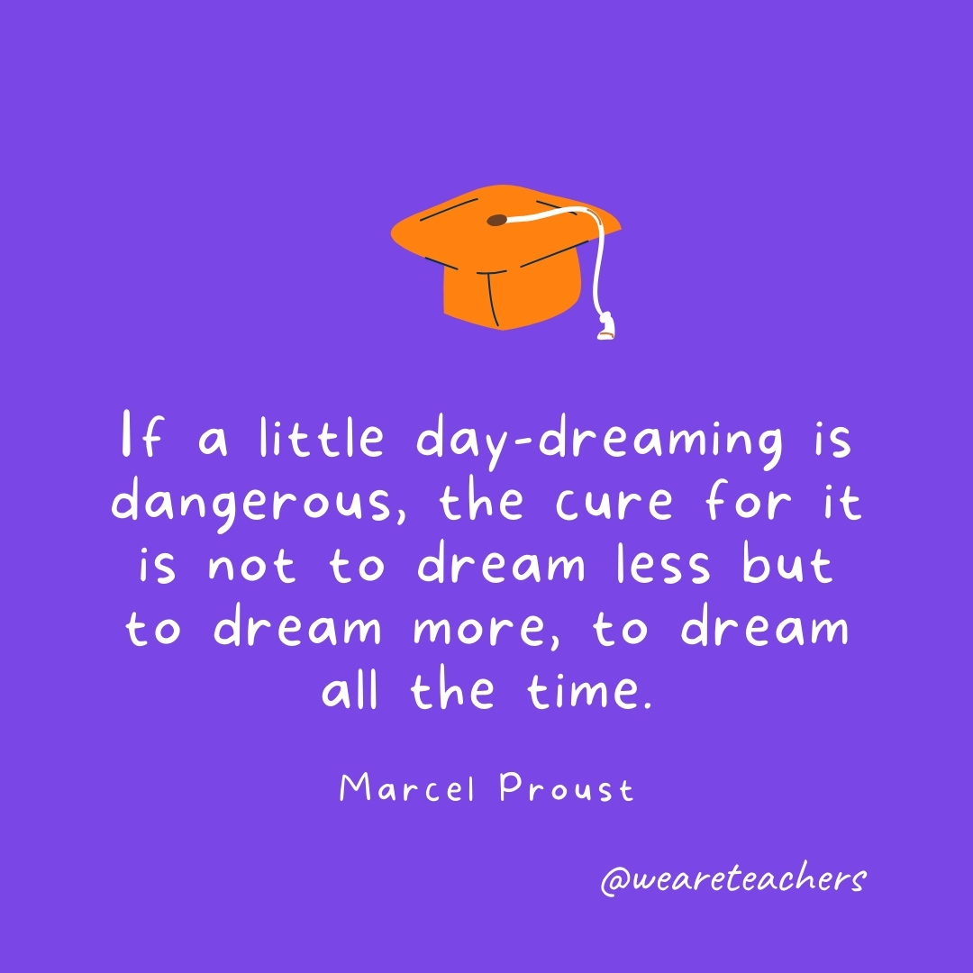 If a little day-dreaming is dangerous, the cure for it is not to dream less but to dream more, to dream all the time. —Marcel Proust