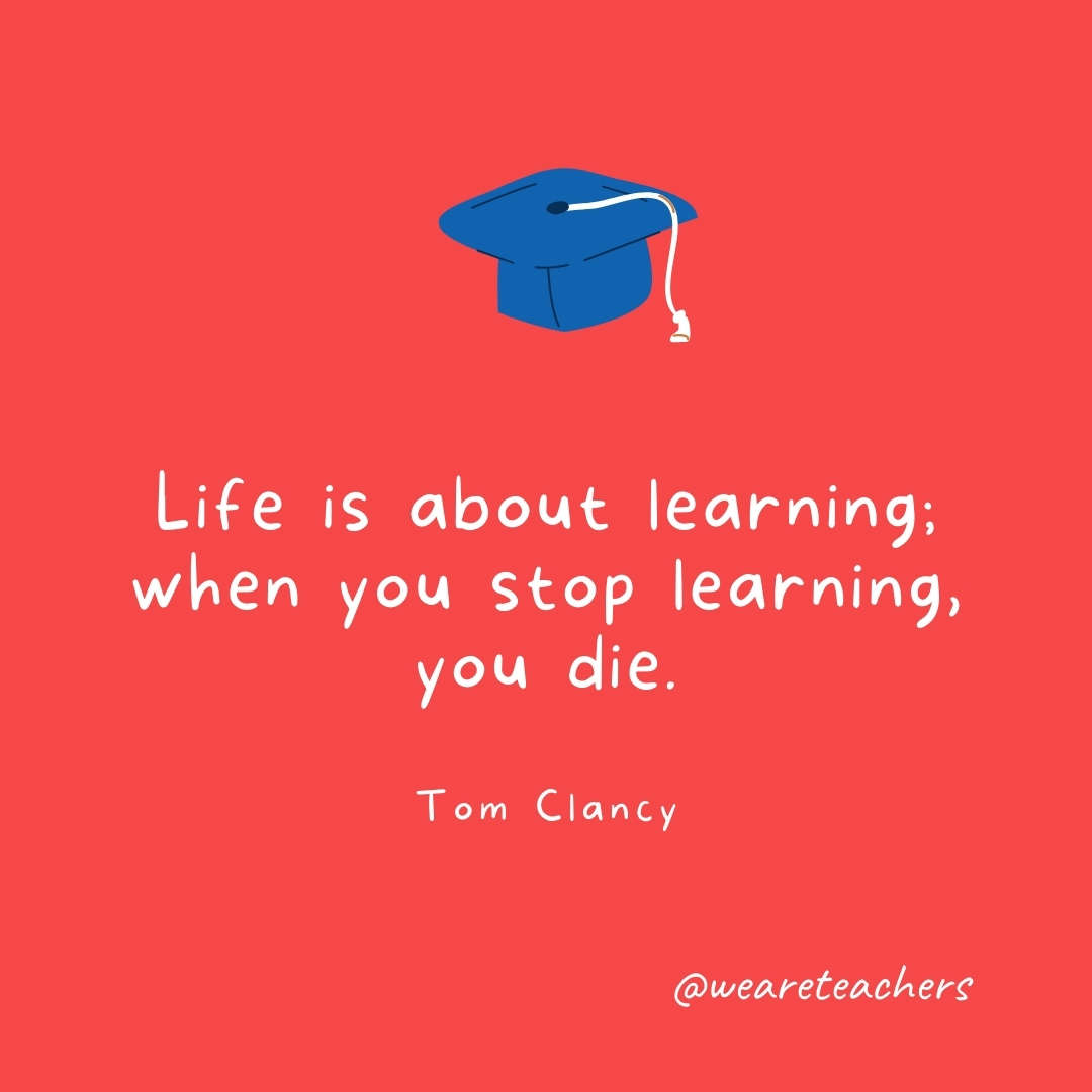 Life is about learning; when you stop learning, you die. —Tom Clancy- Graduation Quotes
