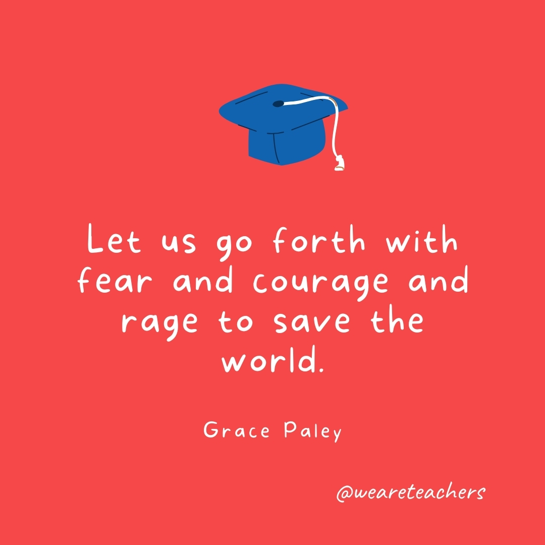 Let us go forth with fear and courage and rage to save the world. —Grace Paley- Graduation Quotes