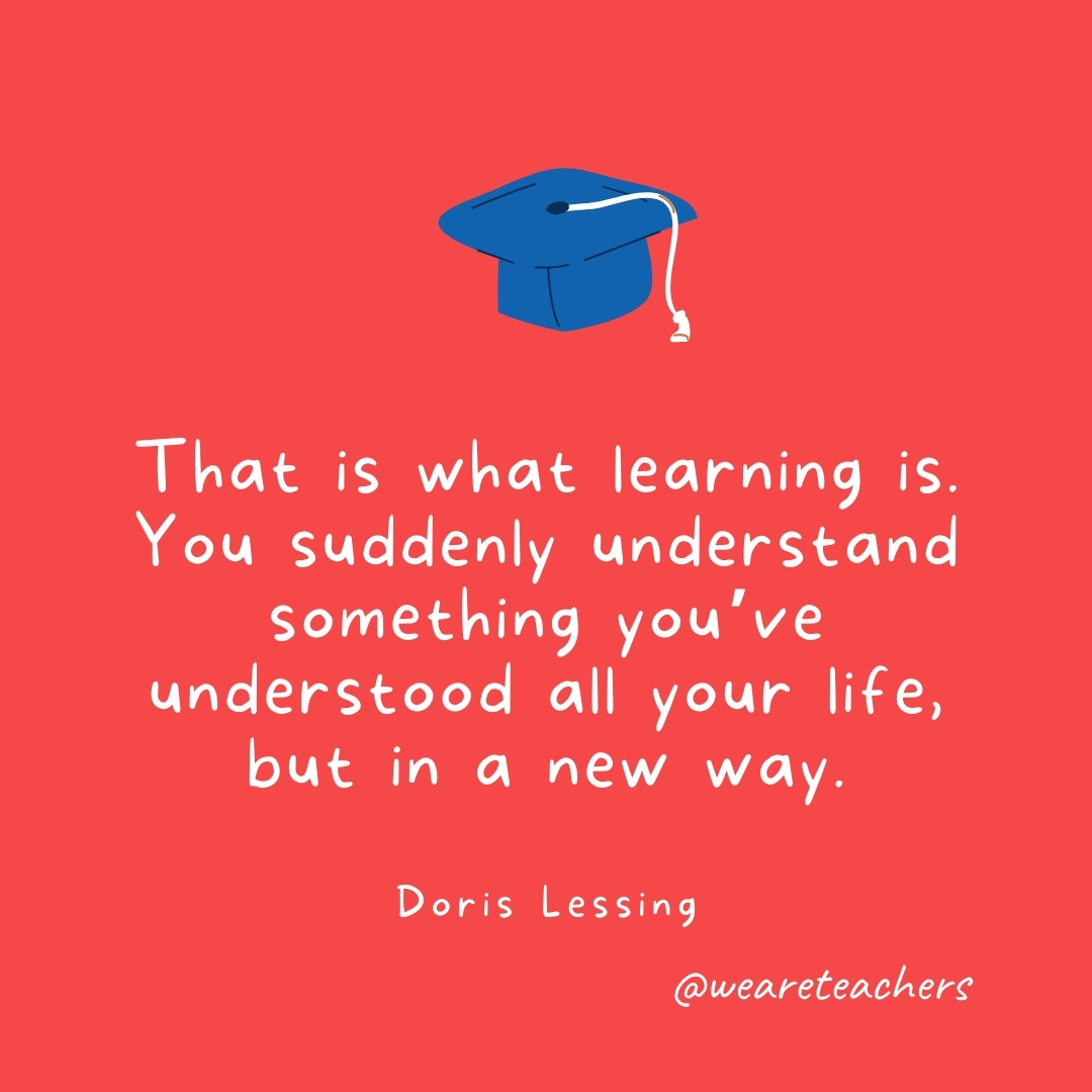  That is what learning is. You suddenly understand something you've understood all your life, but in a new way. —Doris Lessing- Graduation Quotes