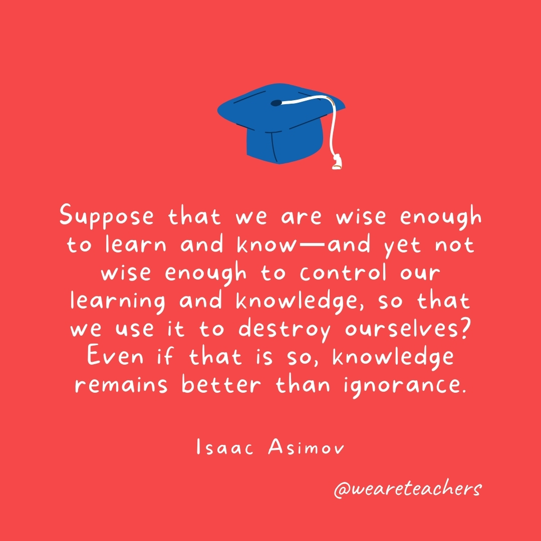 Suppose that we are wise enough to learn and know—and yet not wise enough to control our learning and knowledge, so that we use it to destroy ourselves? Even if that is so, knowledge remains better than ignorance. —Isaac Asimov