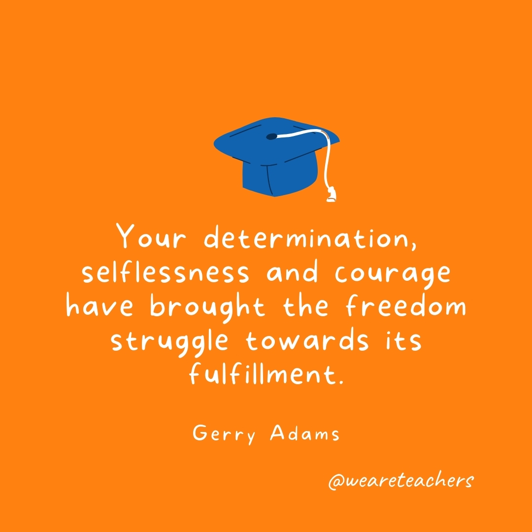 Your determination, selflessness and courage have brought the freedom struggle towards its fulfillment. —Gerry Adams