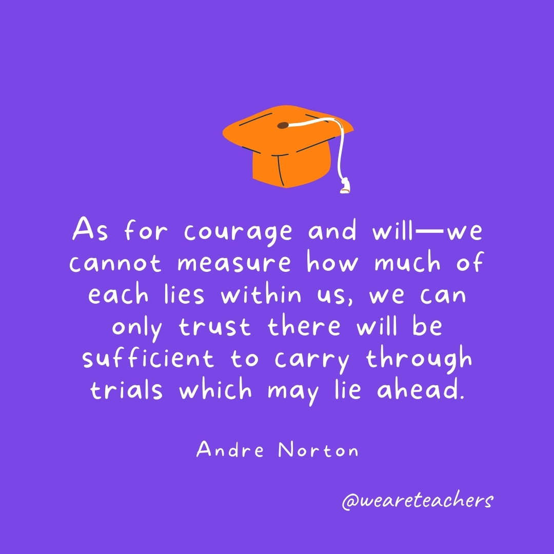 As for courage and will—we cannot measure how much of each lies within us, we can only trust there will be sufficient to carry through trials which may lie ahead. —Andre Norton- Graduation Quotes