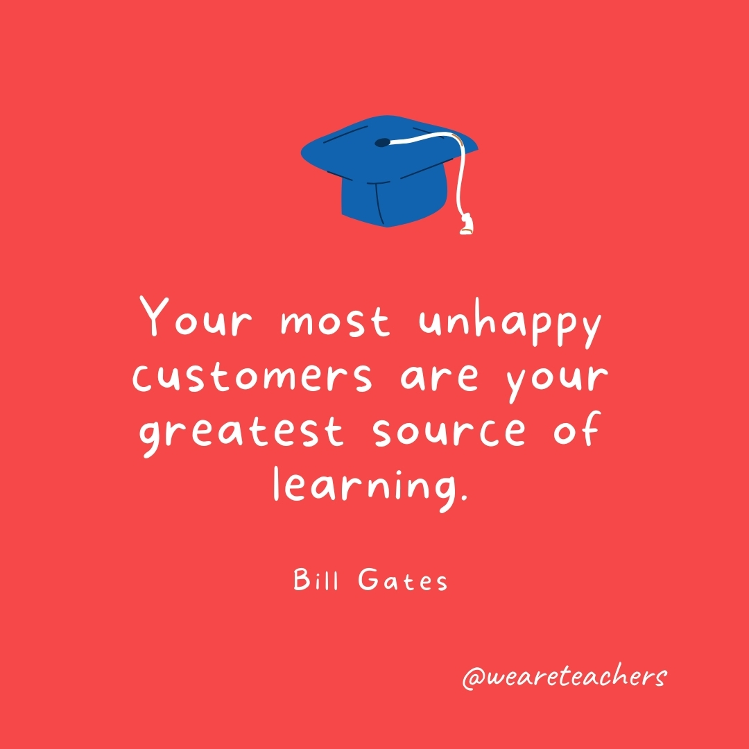 Your most unhappy customers are your greatest source of learning. —Bill Gates- Graduation Quotes