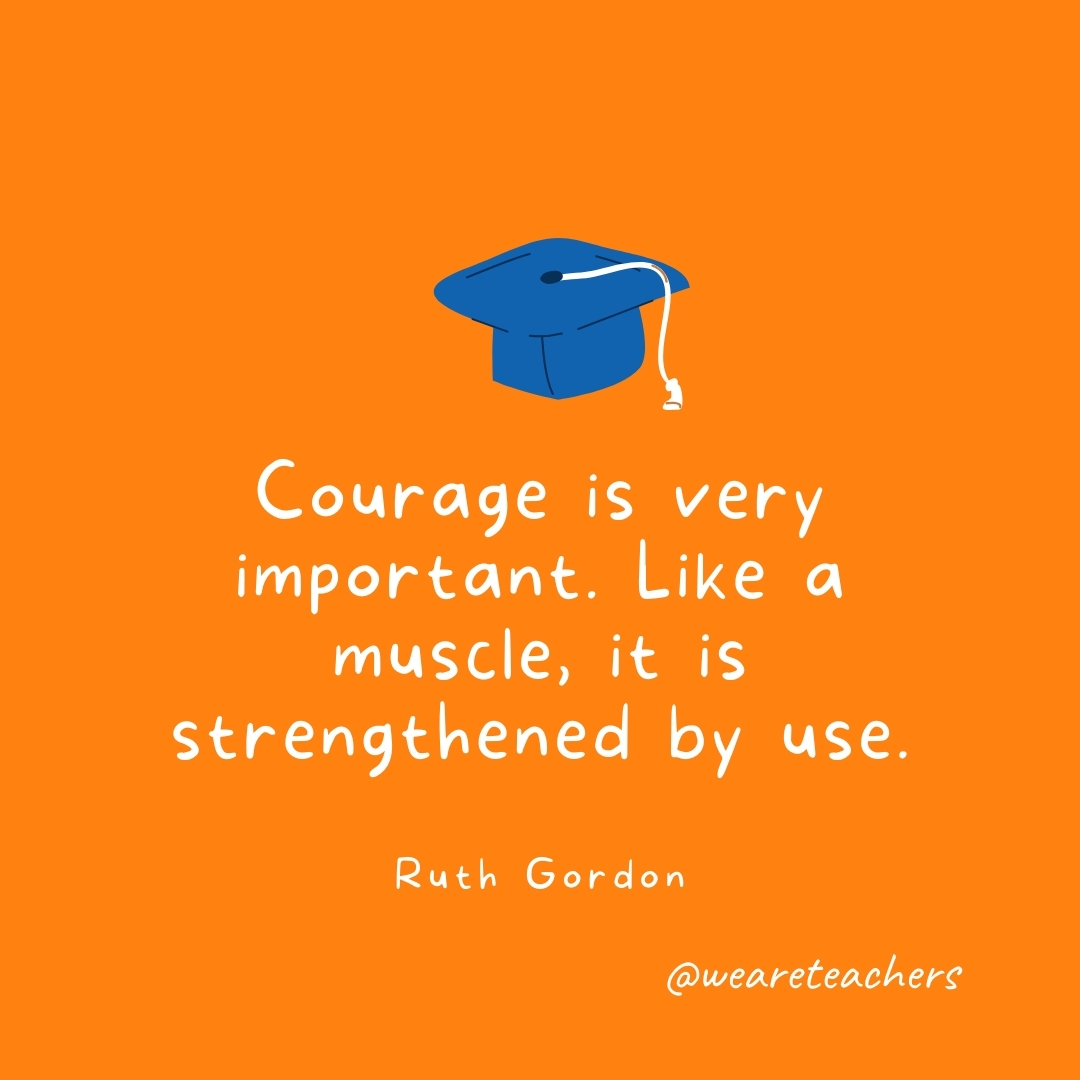 Courage is very important. Like a muscle, it is strengthened by use. —Ruth Gordon