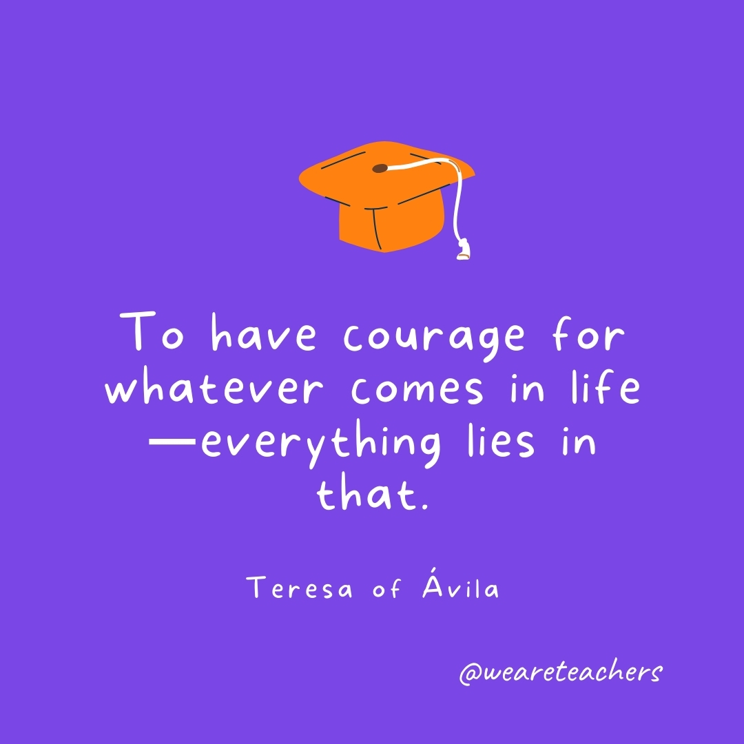 To have courage for whatever comes in life—everything lies in that. —Teresa of Ávila