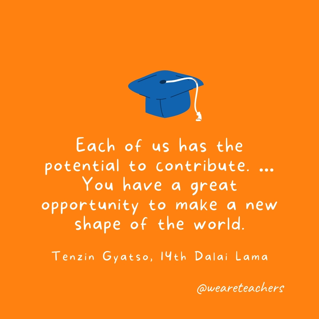 Each of us has the potential to contribute. ... You have a great opportunity to make a new shape of the world. —Tenzin Gyatso, 14th Dalai Lama