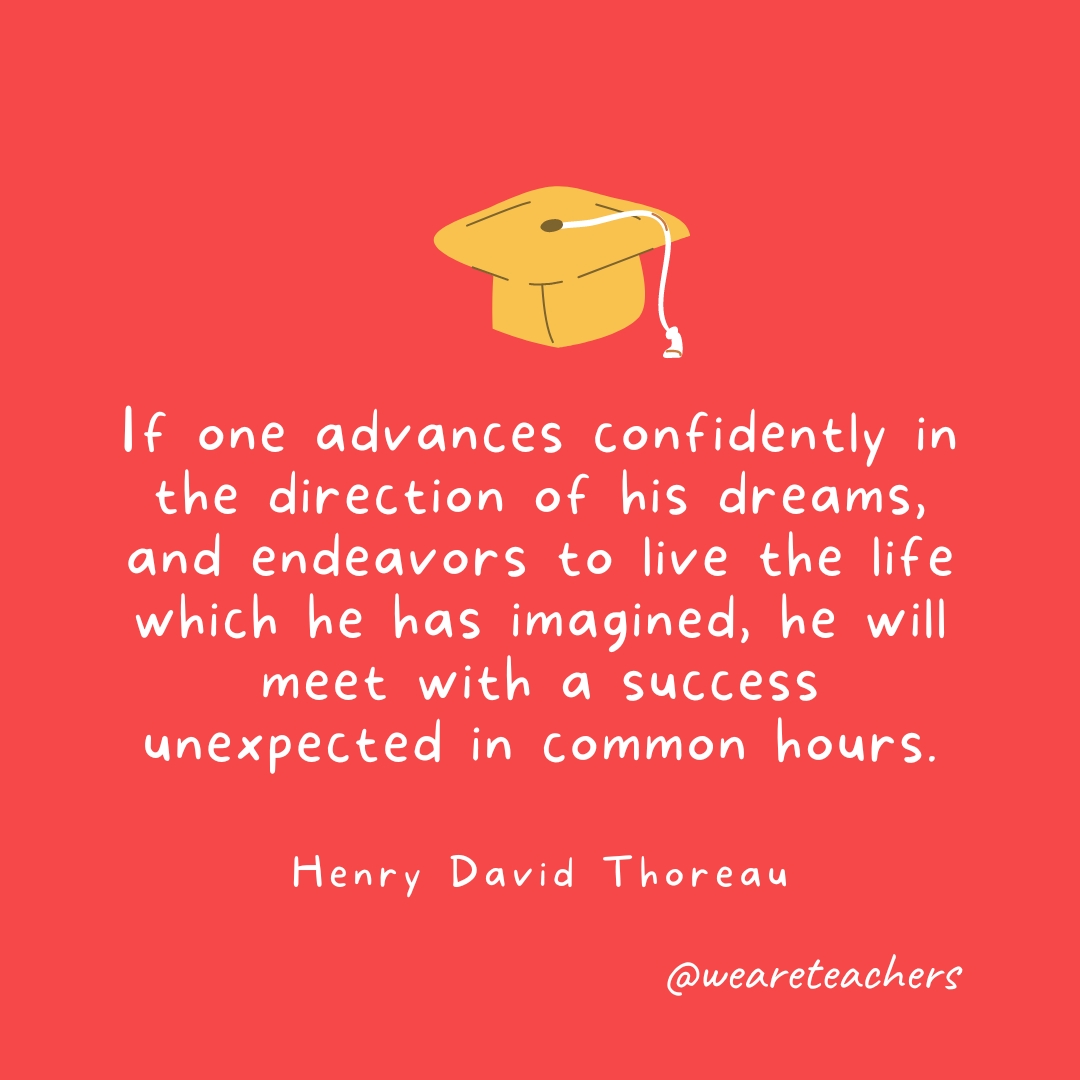 If one advances confidently in the direction of his dreams, and endeavors to live the life which he has imagined, he will meet with a success unexpected in common hours. —Henry David Thoreau 