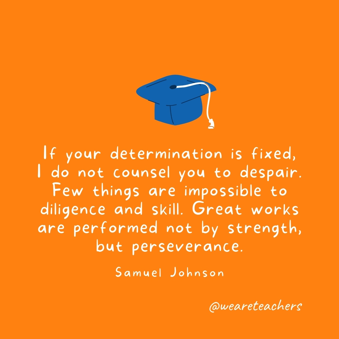 If your determination is fixed, I do not counsel you to despair. Few things are impossible to diligence and skill. Great works are performed not by strength, but perseverance. —Samuel Johnson- Graduation Quotes