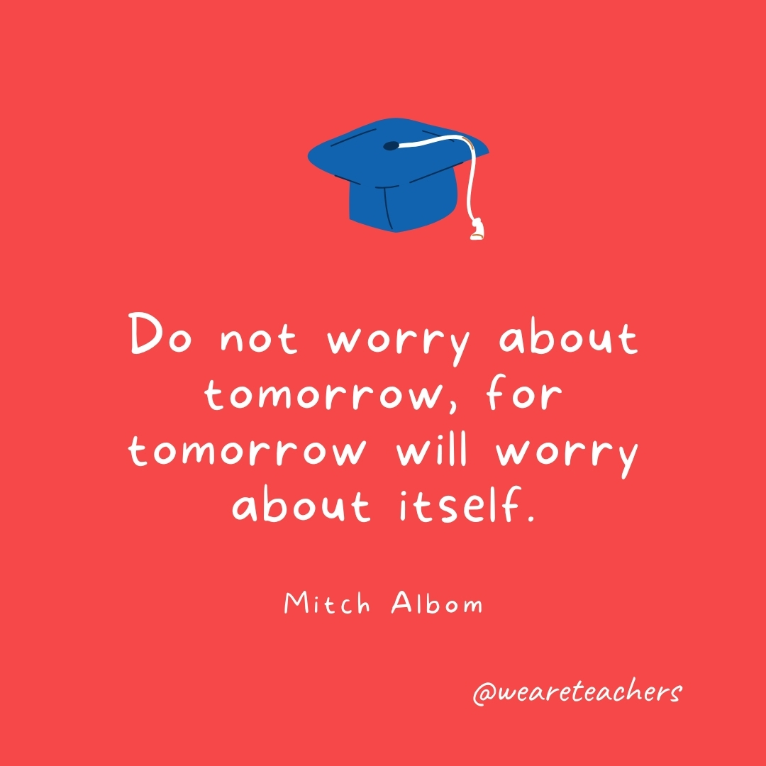 Do not worry about tomorrow, for tomorrow will worry about itself. —Mitch Albom