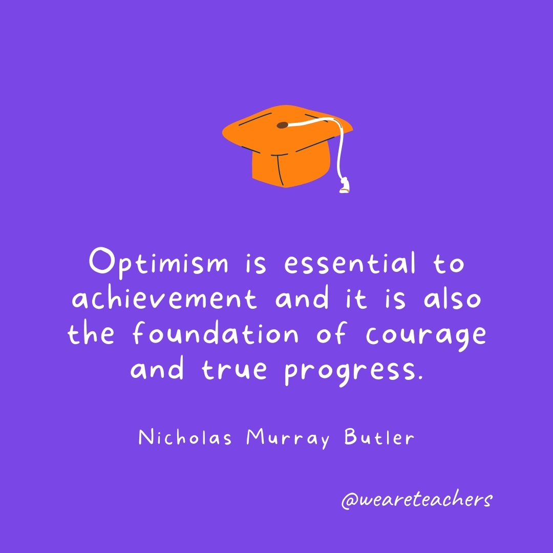 Optimism is essential to achievement and it is also the foundation of courage and true progress. —Nicholas Murray Butler- Graduation Quotes