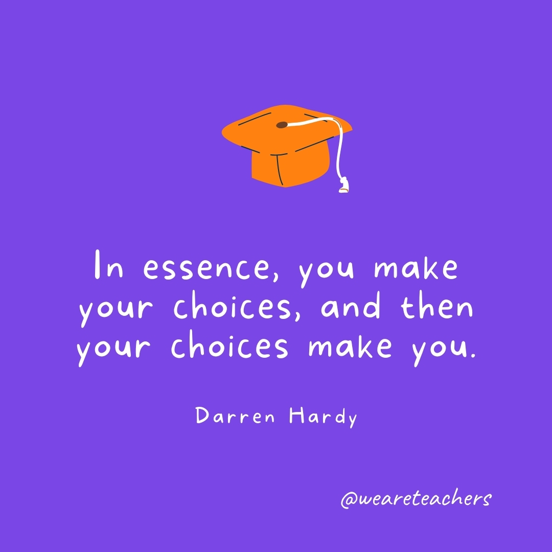 In essence, you make your choices, and then your choices make you. —Darren Hardy- Graduation Quotes