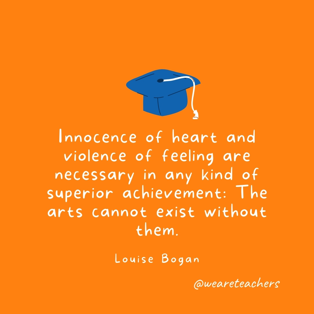 Innocence of heart and violence of feeling are necessary in any kind of superior achievement: The arts cannot exist without them. —Louise Bogan