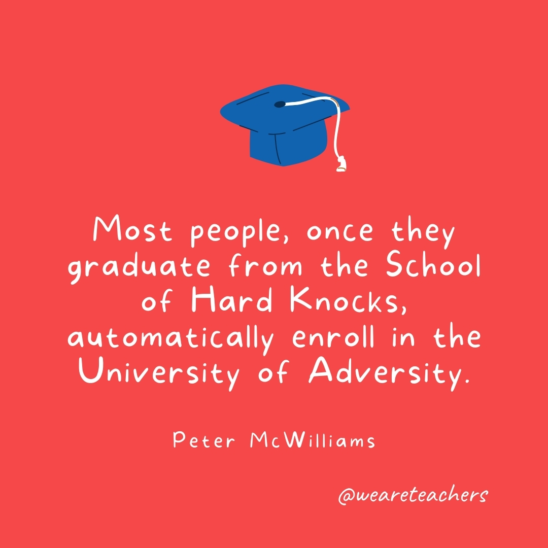 Most people, once they graduate from the School of Hard Knocks, automatically enroll in the University of Adversity. —Peter McWilliams