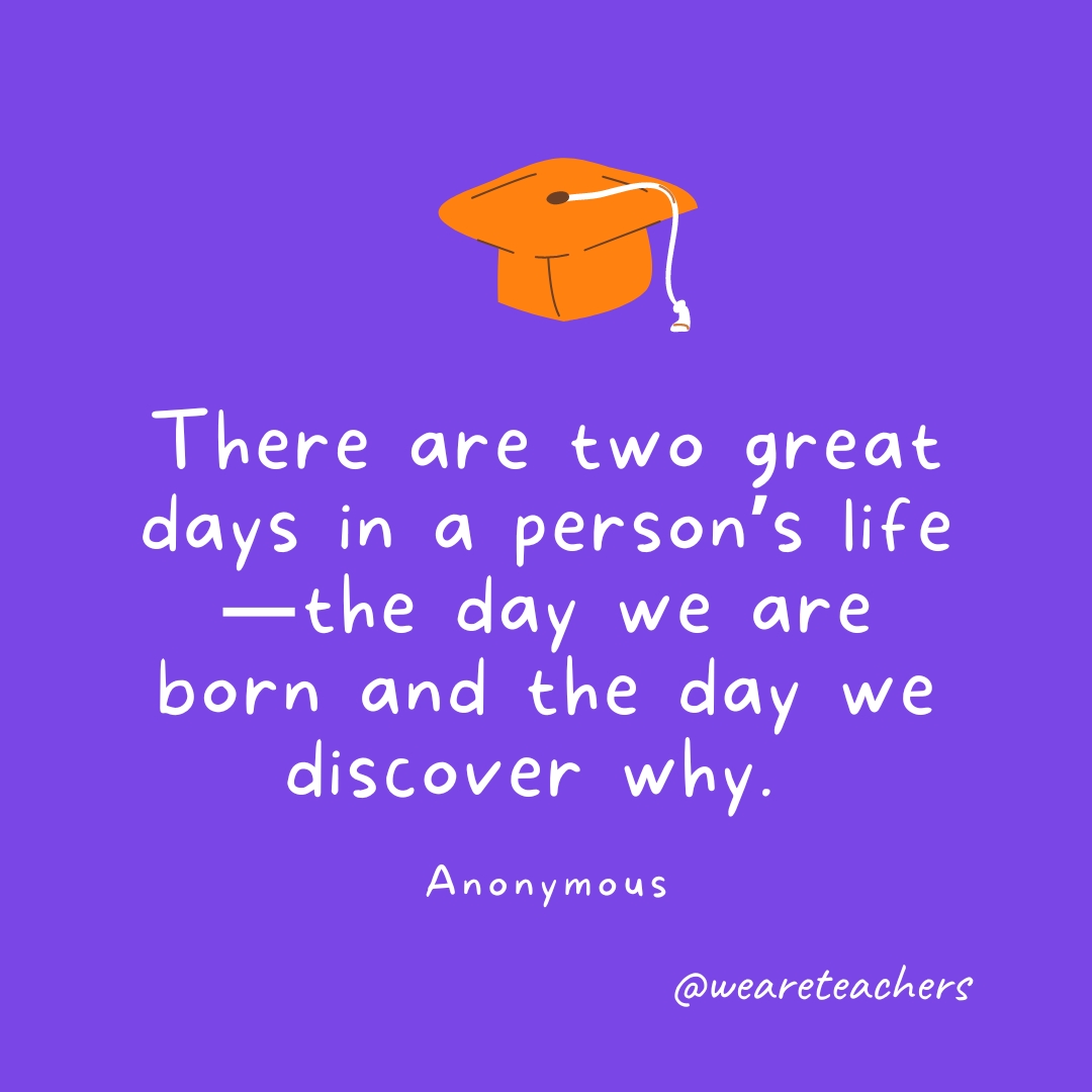 There are two great days in a person’s life—the day we are born and the day we discover why. —Anonymous 
