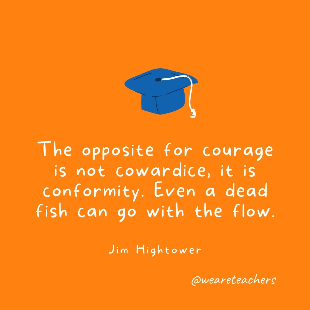 The opposite for courage is not cowardice, it is conformity. Even a dead fish can go with the flow. —Jim Hightower- Graduation Quotes