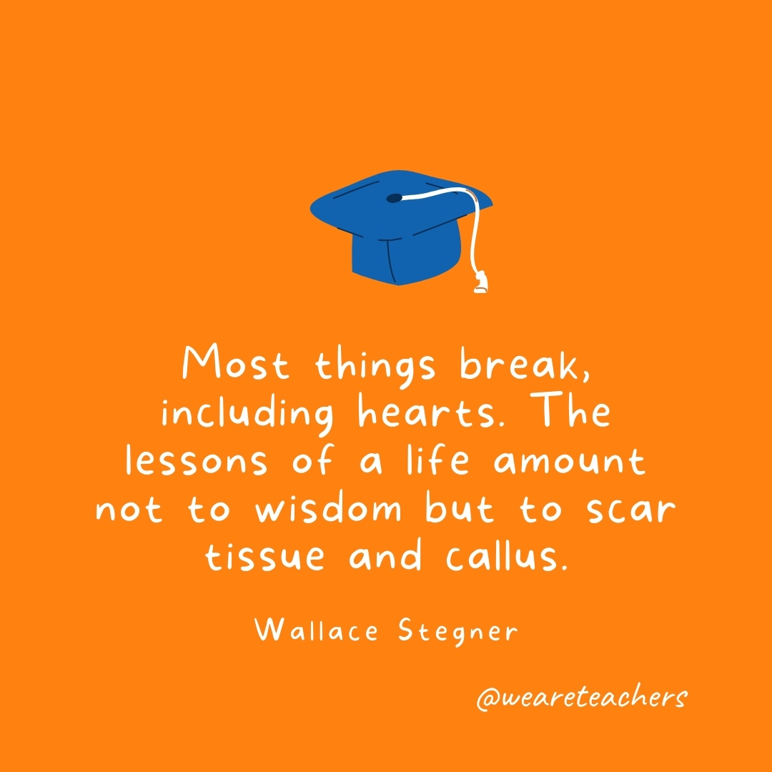 Most things break, including hearts. The lessons of a life amount not to wisdom but to scar tissue and callus. —Wallace Stegner- Graduation Quotes