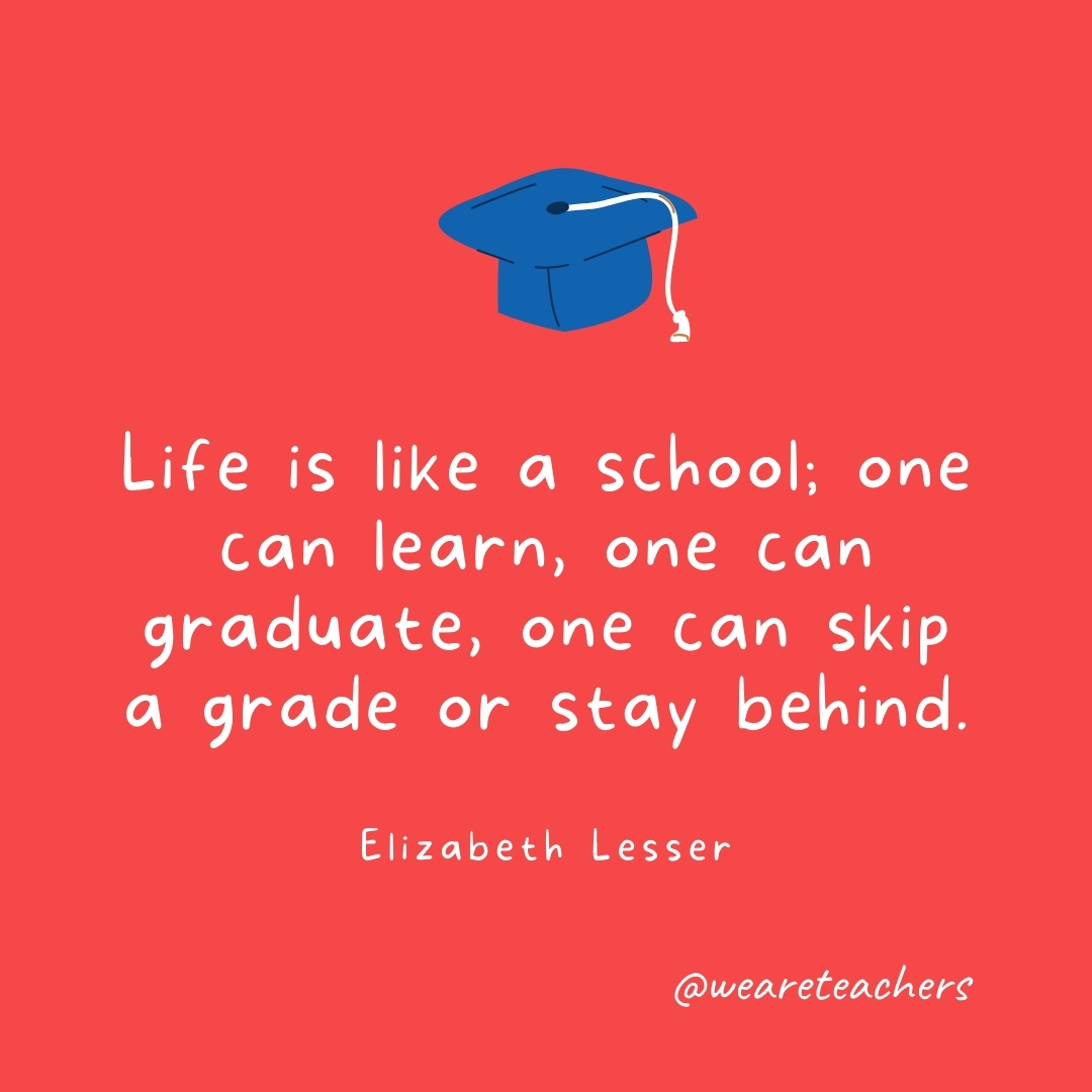 Life is like a school; one can learn, one can graduate, one can skip a grade or stay behind. —Elizabeth Lesser