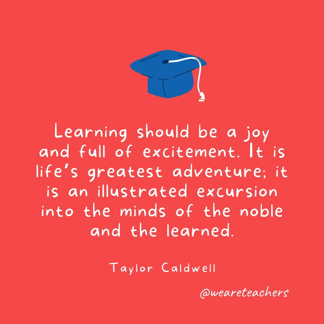 Learning should be a joy and full of excitement. It is life's greatest adventure; it is an illustrated excursion into the minds of the noble and the learned. —Taylor Caldwell