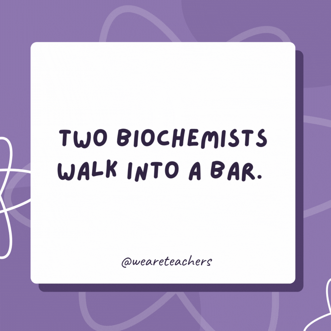 Two biochemists walk into a bar. 

The first one says, “I’ll have some H2O please!” The second one says, “I’d like some H2O too!”

They clink their glasses and the second biochemist drops dead!