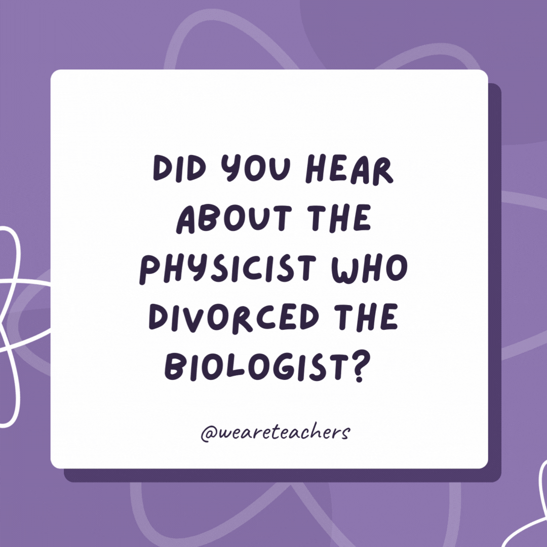 Did you hear about the physicist who divorced the biologist? 

They said that the chemistry was missing in their lives.