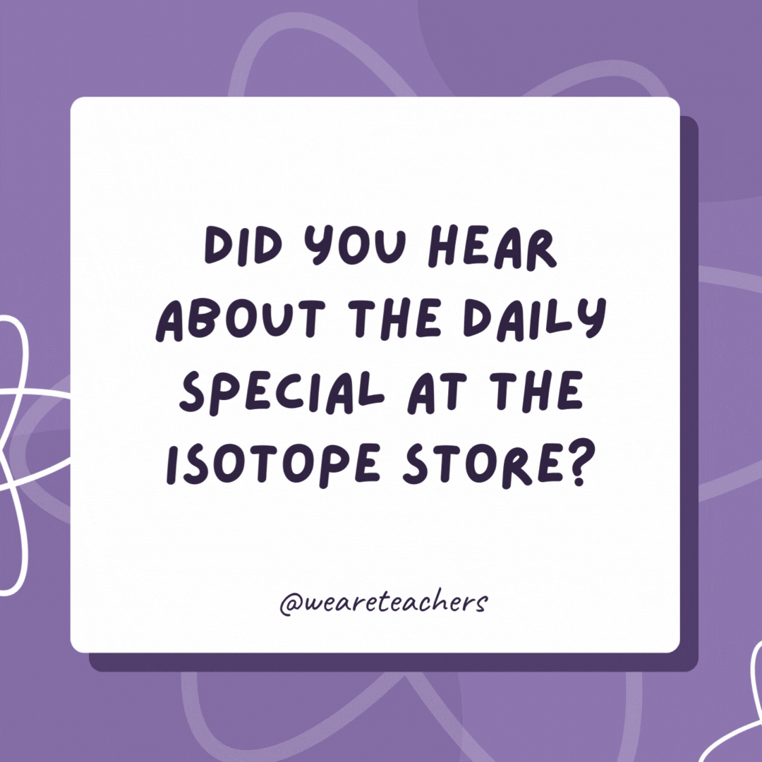 Did you hear about the daily special at the isotope store?

Buy an atom, get an extra neutron free of charge! 

Buy now before half our inventory disappears!- biology jokes