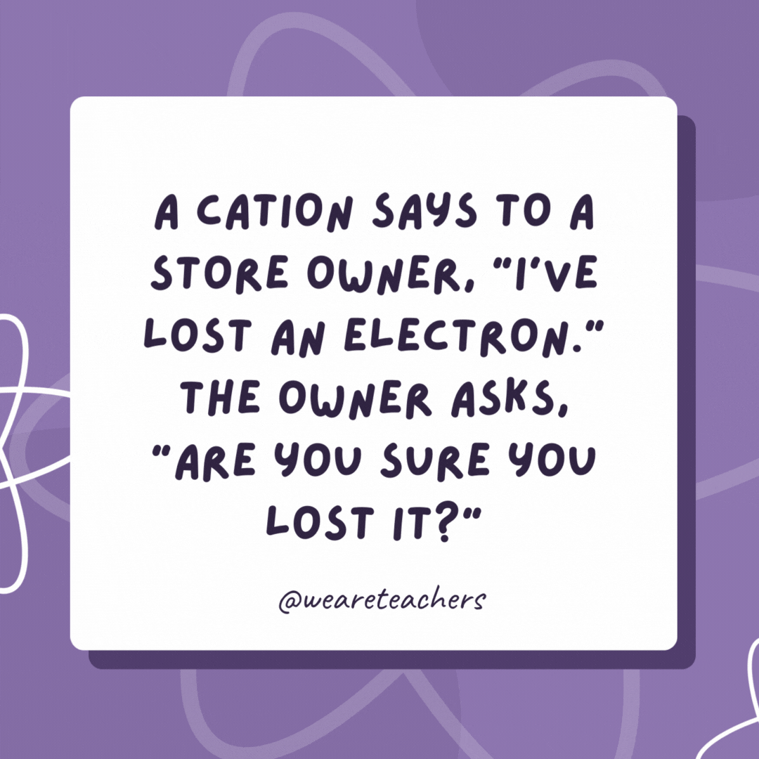 A cation says to a store owner, “I’ve lost an electron.” The owner asks, “Are you sure you lost it?”

The cation says, “Yes, I’m positive!”