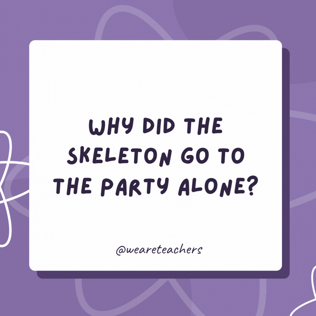 Why did the skeleton go to the party alone?

Because he had no body to join him.