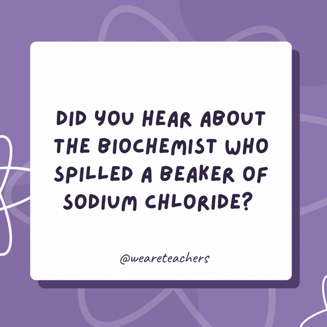 Did you hear about the biochemist who spilled a beaker of sodium chloride? 

He was charged with a salt and battery!