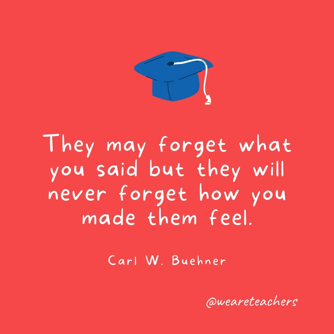 They may forget what you said but they will never forget how you made them feel. —Carl W. Buehner