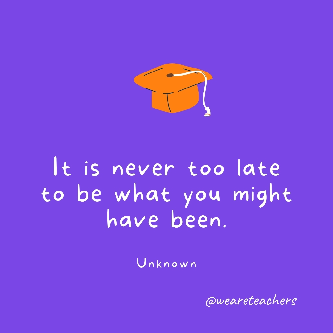 It is never too late to be what you might have been. —Unknown- Graduation Quotes