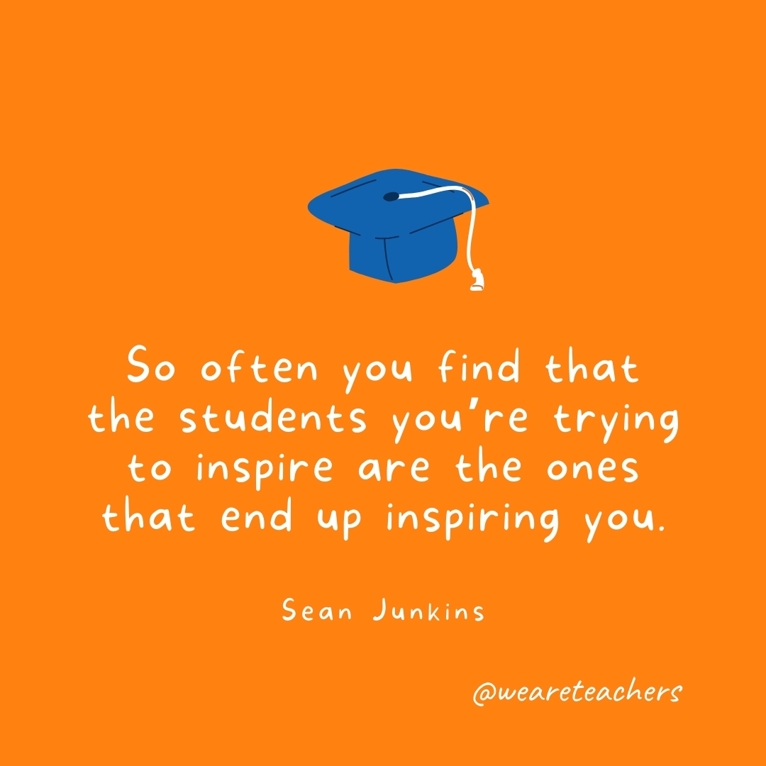So often you find that the students you’re trying to inspire are the ones that end up inspiring you. —Sean Junkins