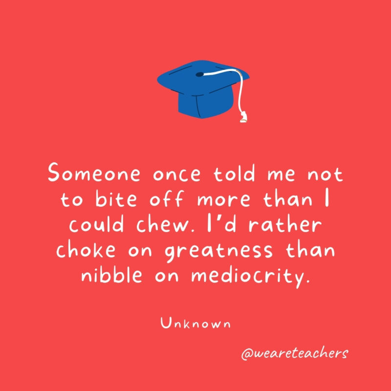  Someone once told me not to bite off more than I could chew. I'd rather choke on greatness than nibble on mediocrity. —Unknown