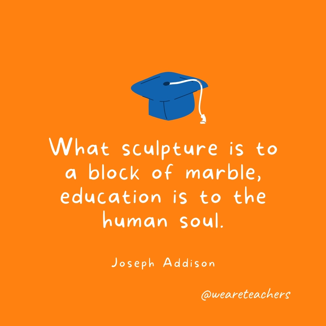 What sculpture is to a block of marble, education is to the human soul. —Joseph Addison