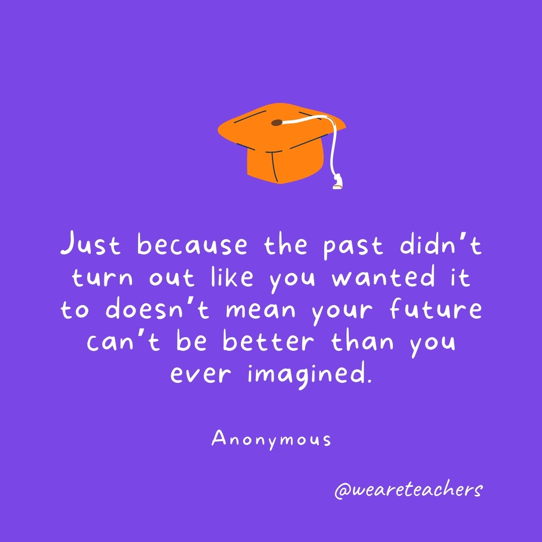 Just because the past didn’t turn out like you wanted it to doesn’t mean your future can’t be better than you ever imagined. —Anonymous- Graduation Quotes