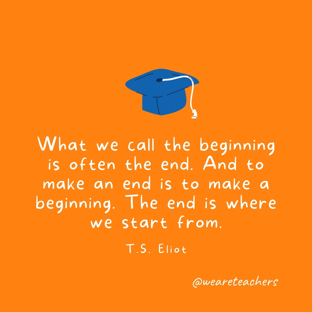 What we call the beginning is often the end. And to make an end is to make a beginning. The end is where we start from. —T.S. Eliot