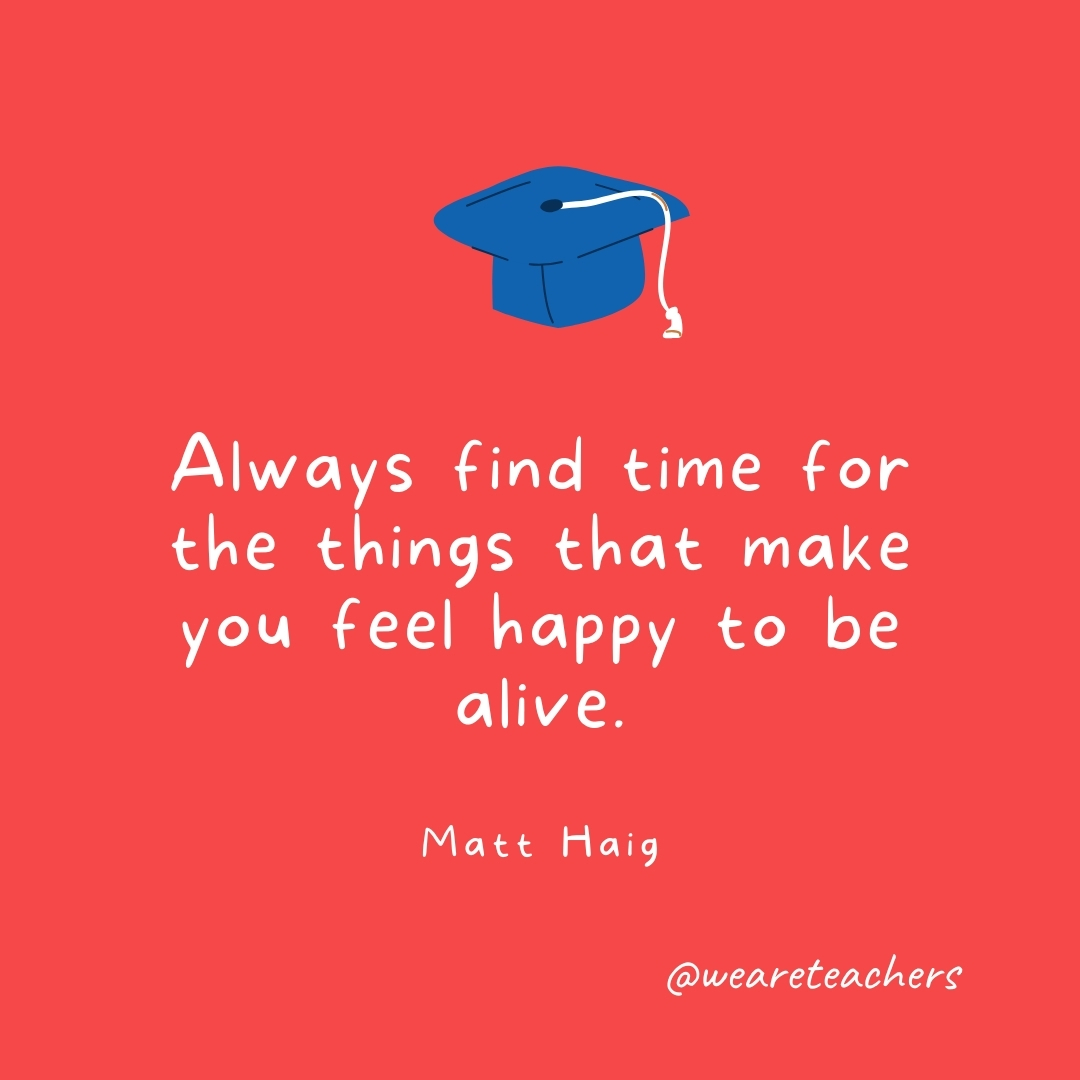 Always find time for the things that make you feel happy to be alive. —Matt Haig